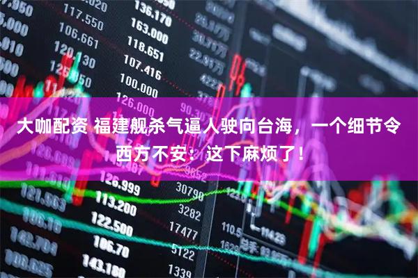 大咖配资 福建舰杀气逼人驶向台海，一个细节令西方不安：这下麻烦了！