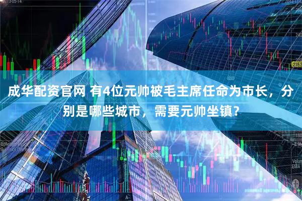 成华配资官网 有4位元帅被毛主席任命为市长，分别是哪些城市，需要元帅坐镇？