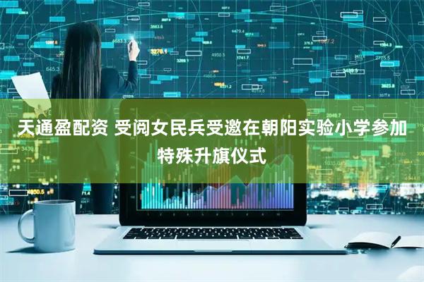 天通盈配资 受阅女民兵受邀在朝阳实验小学参加特殊升旗仪式