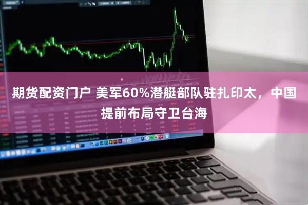 期货配资门户 美军60%潜艇部队驻扎印太，中国提前布局守卫台海