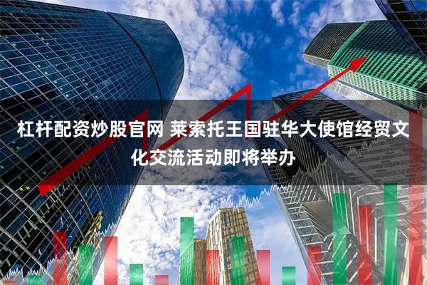 杠杆配资炒股官网 莱索托王国驻华大使馆经贸文化交流活动即将举办
