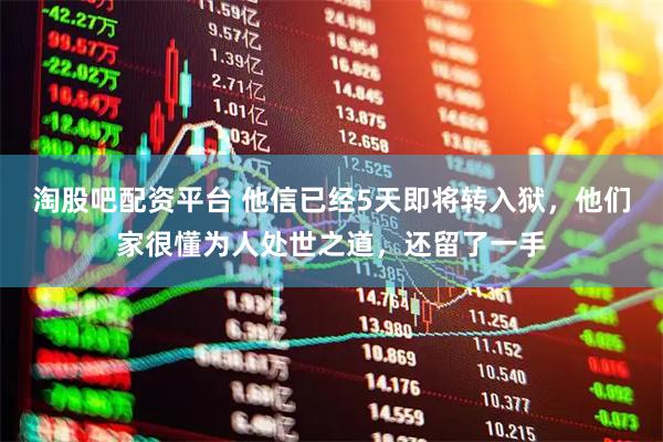 淘股吧配资平台 他信已经5天即将转入狱，他们家很懂为人处世之道，还留了一手