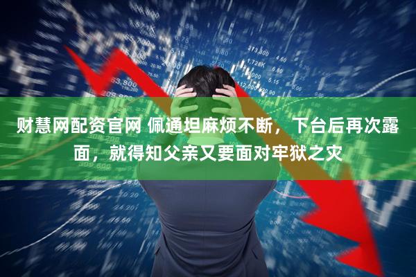 财慧网配资官网 佩通坦麻烦不断，下台后再次露面，就得知父亲又要面对牢狱之灾