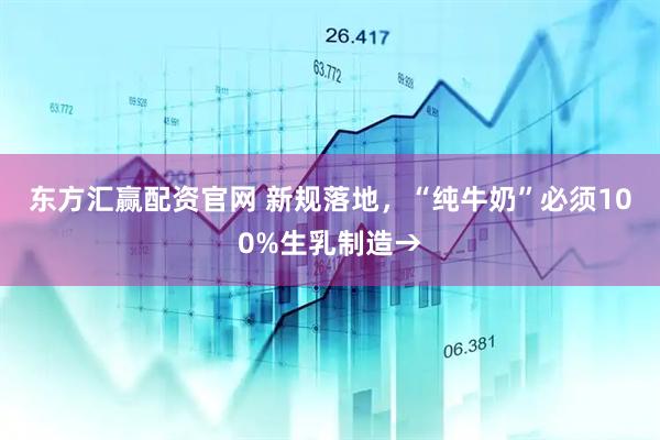 东方汇赢配资官网 新规落地，“纯牛奶”必须100%生乳制造→