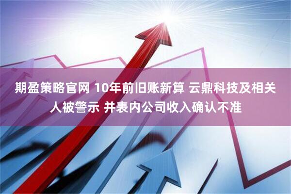 期盈策略官网 10年前旧账新算 云鼎科技及相关人被警示 并表内公司收入确认不准