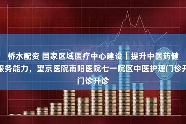 桥水配资 国家区域医疗中心建设︱提升中医药健康服务能力，望京医院南阳医院七一院区中医护理门诊开诊