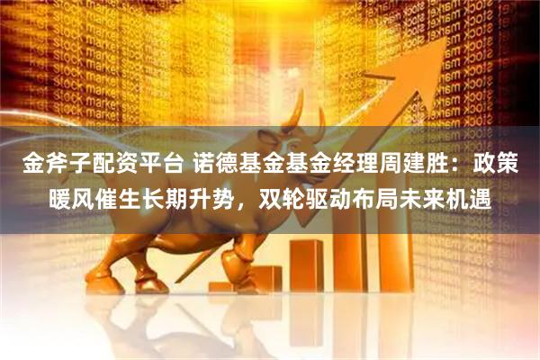 金斧子配资平台 诺德基金基金经理周建胜：政策暖风催生长期升势，双轮驱动布局未来机遇