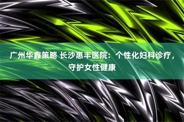 广州华鑫策略 长沙惠丰医院：个性化妇科诊疗，守护女性健康
