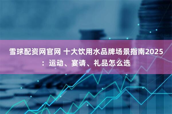 雪球配资网官网 十大饮用水品牌场景指南2025：运动、宴请、礼品怎么选