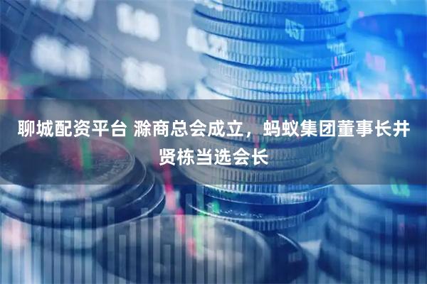 聊城配资平台 滁商总会成立，蚂蚁集团董事长井贤栋当选会长