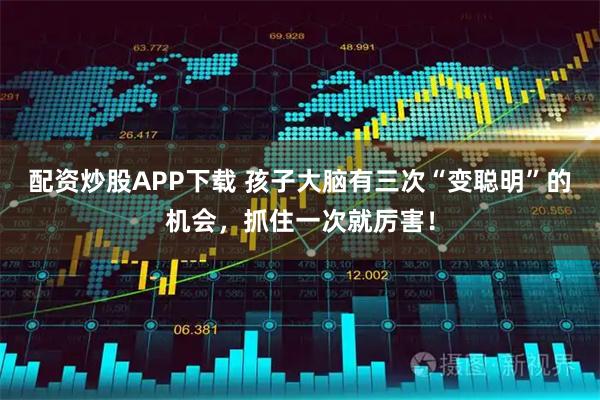 配资炒股APP下载 孩子大脑有三次“变聪明”的机会，抓住一次就厉害！