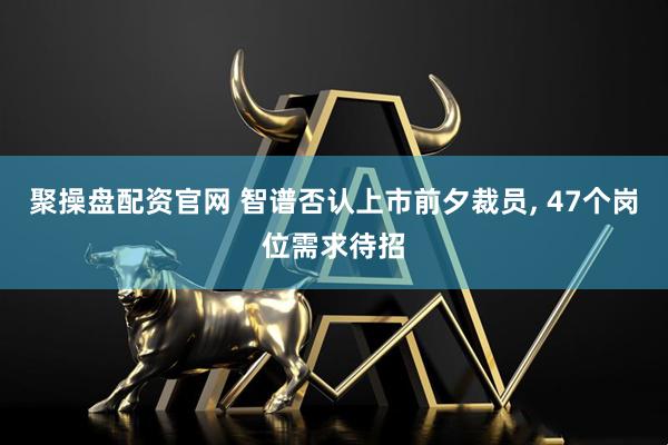 聚操盘配资官网 智谱否认上市前夕裁员, 47个岗位需求待招