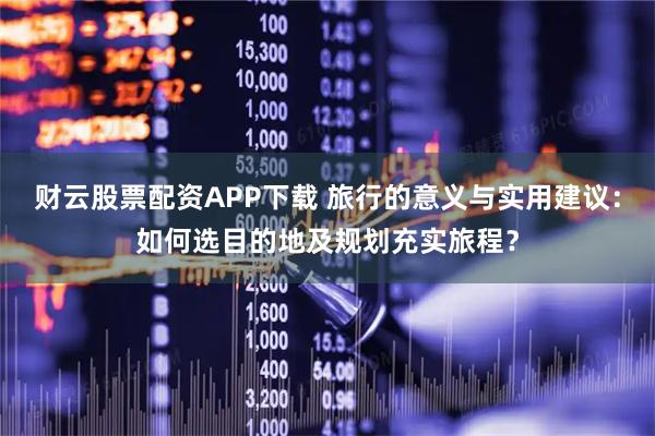 财云股票配资APP下载 旅行的意义与实用建议：如何选目的地及规划充实旅程？