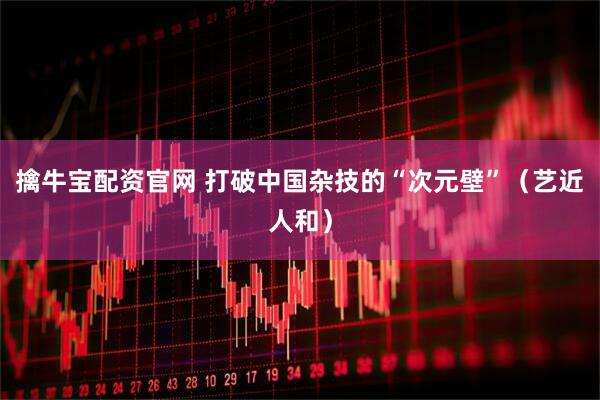 擒牛宝配资官网 打破中国杂技的“次元壁”（艺近人和）