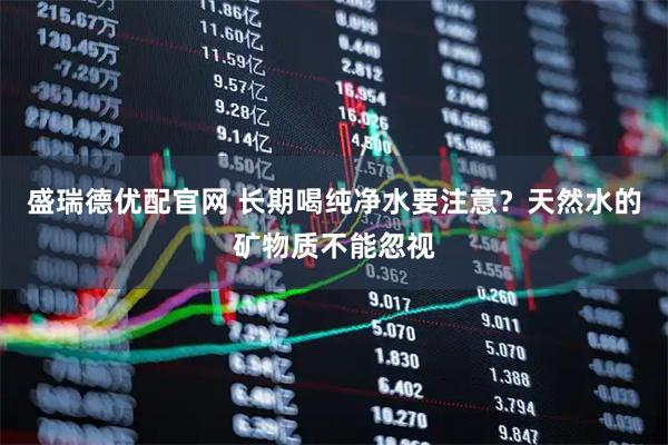 盛瑞德优配官网 长期喝纯净水要注意？天然水的矿物质不能忽视