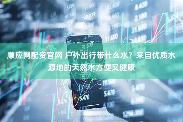 顺应网配资官网 户外出行带什么水？来自优质水源地的天然水方便又健康