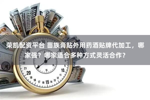 荣凯配资平台 苗族膏贴外用药酒贴牌代加工，哪家强？哪家适合多种方式灵活合作？
