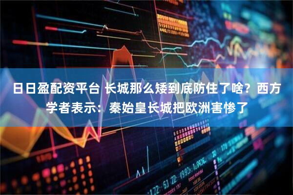 日日盈配资平台 长城那么矮到底防住了啥？西方学者表示：秦始皇长城把欧洲害惨了