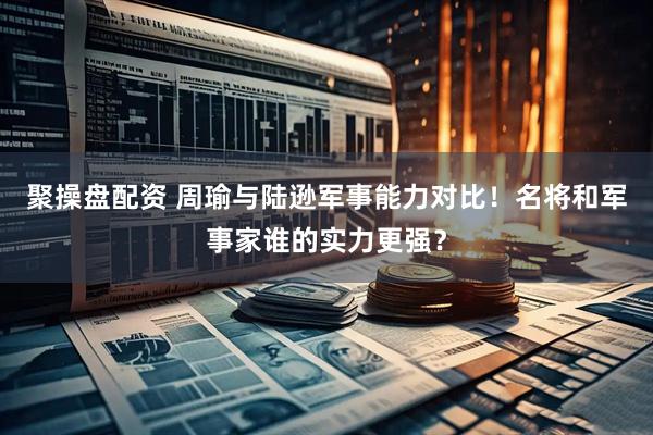 聚操盘配资 周瑜与陆逊军事能力对比！名将和军事家谁的实力更强？