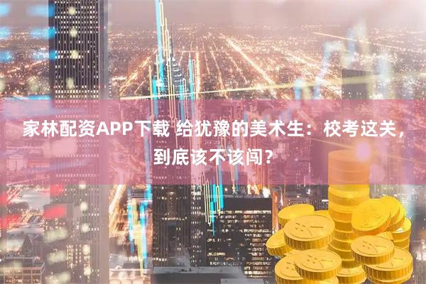 家林配资APP下载 给犹豫的美术生：校考这关，到底该不该闯？