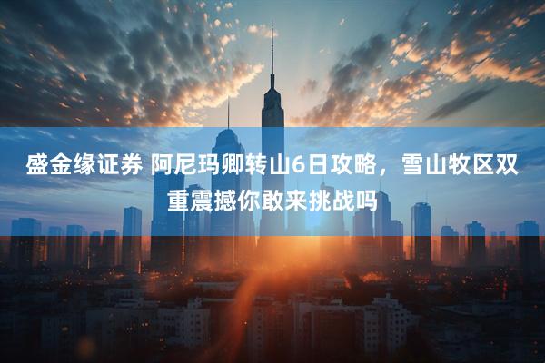 盛金缘证券 阿尼玛卿转山6日攻略，雪山牧区双重震撼你敢来挑战吗
