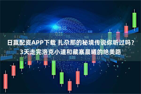 日赢配资APP下载 扎尕那的秘境传说你听过吗？3天走完洛克小道和藏寨晨曦的绝美路