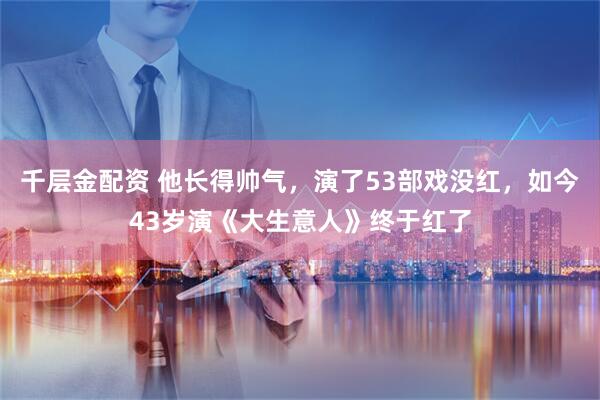 千层金配资 他长得帅气，演了53部戏没红，如今43岁演《大生意人》终于红了