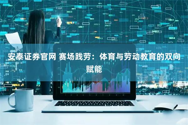 安泰证券官网 赛场践劳：体育与劳动教育的双向赋能