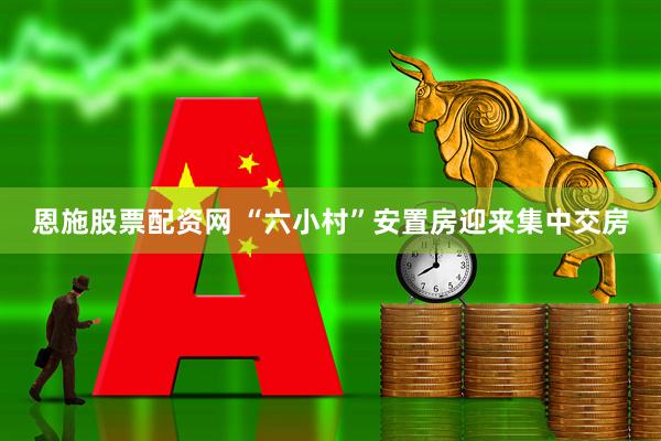 恩施股票配资网 “六小村”安置房迎来集中交房