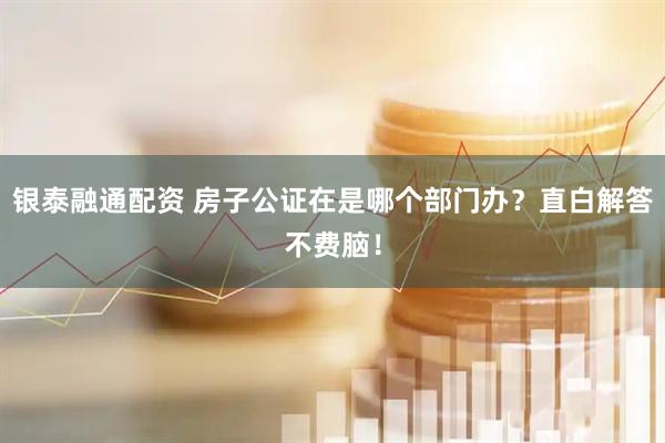 银泰融通配资 房子公证在是哪个部门办？直白解答不费脑！