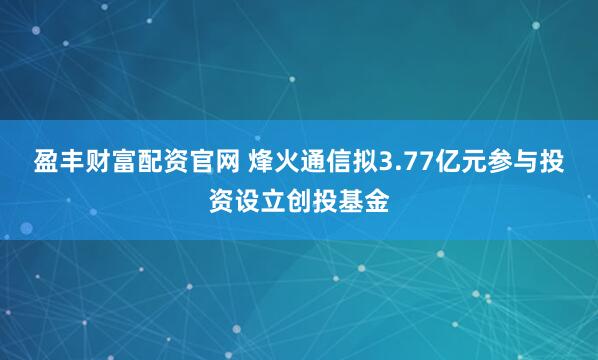 盈丰财富配资官网 烽火通信拟3.77亿元参与投资设立创投基金