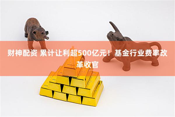 财神配资 累计让利超500亿元！基金行业费率改革收官