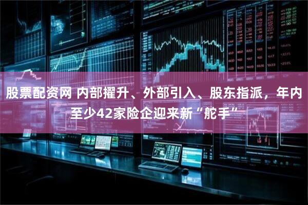 股票配资网 内部擢升、外部引入、股东指派，年内至少42家险企迎来新“舵手”