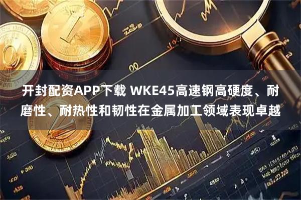开封配资APP下载 WKE45高速钢高硬度、耐磨性、耐热性和韧性在金属加工领域表现卓越