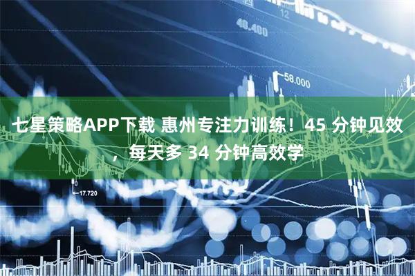 七星策略APP下载 惠州专注力训练！45 分钟见效，每天多 34 分钟高效学