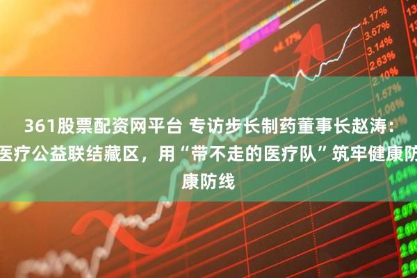 361股票配资网平台 专访步长制药董事长赵涛：以医疗公益联结藏区，用“带不走的医疗队”筑牢健康防线