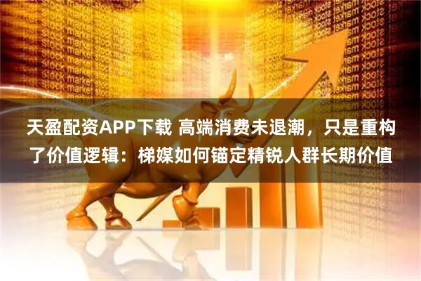 天盈配资APP下载 高端消费未退潮，只是重构了价值逻辑：梯媒如何锚定精锐人群长期价值