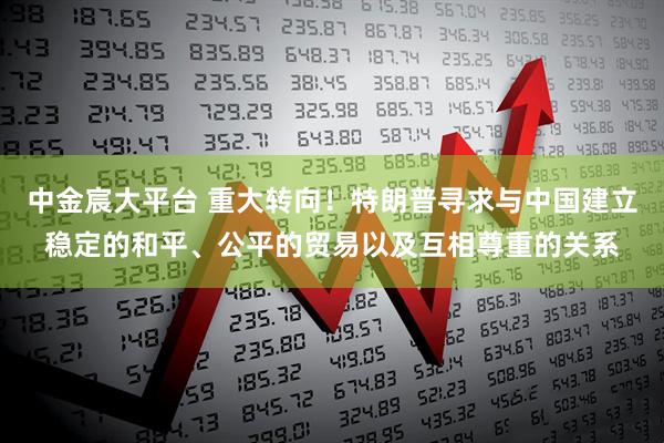 中金宸大平台 重大转向！特朗普寻求与中国建立稳定的和平、公平的贸易以及互相尊重的关系