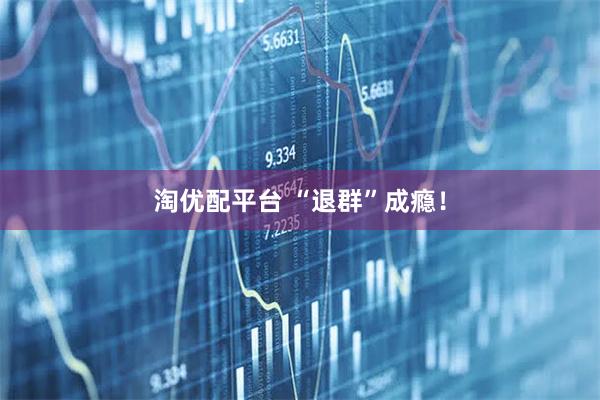 淘优配平台 “退群”成瘾！
