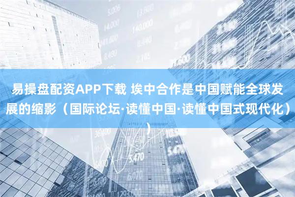 易操盘配资APP下载 埃中合作是中国赋能全球发展的缩影（国际论坛·读懂中国·读懂中国式现代化）