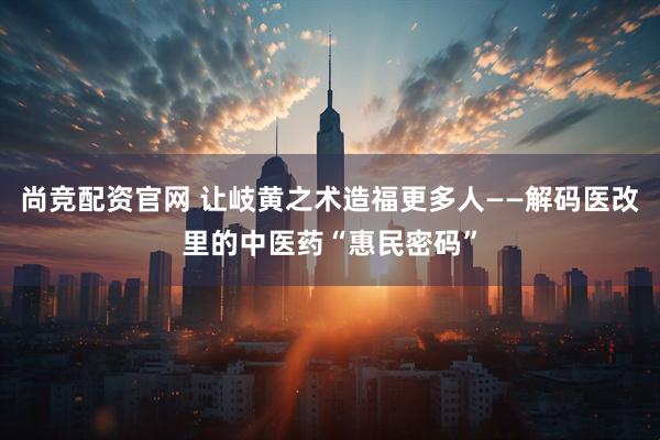 尚竞配资官网 让岐黄之术造福更多人——解码医改里的中医药“惠民密码”