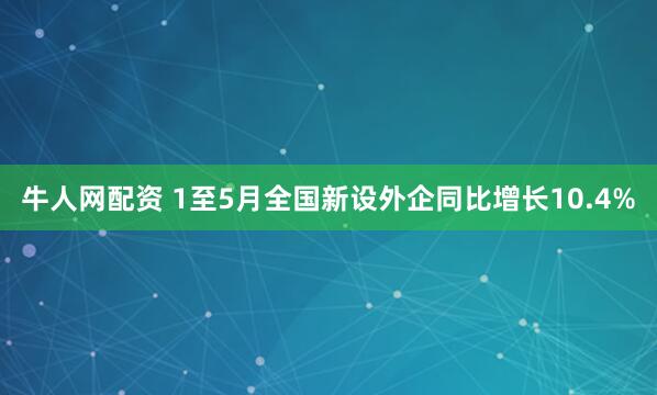 牛人网配资 1至5月全国新设外企同比增长10.4%