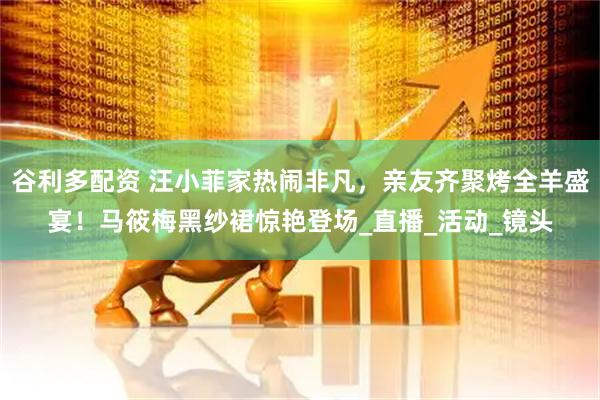 谷利多配资 汪小菲家热闹非凡，亲友齐聚烤全羊盛宴！马筱梅黑纱裙惊艳登场_直播_活动_镜头