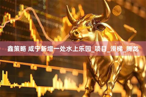 鑫策略 咸宁新增一处水上乐园_项目_滑梯_腾龙