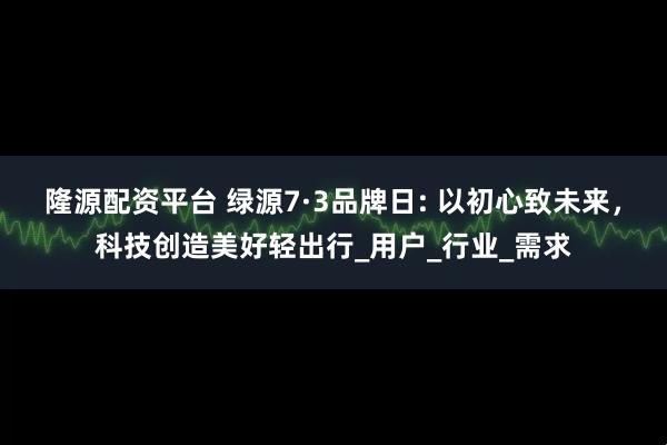隆源配资平台 绿源7·3品牌日: 以初心致未来，科技创造美好轻出行_用户_行业_需求