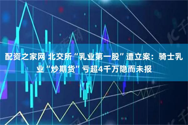 配资之家网 北交所“乳业第一股”遭立案：骑士乳业“炒期货”亏超4千万隐而未报
