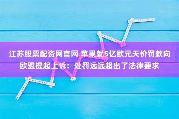 江苏股票配资网官网 苹果就5亿欧元天价罚款向欧盟提起上诉：处罚远远超出了法律要求