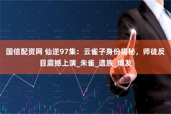 国信配资网 仙逆97集：云雀子身份揭秘，师徒反目震撼上演_朱雀_遗族_爆发