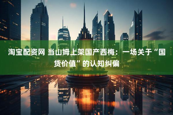 淘宝配资网 当山姆上架国产西梅：一场关于“国货价值”的认知纠偏