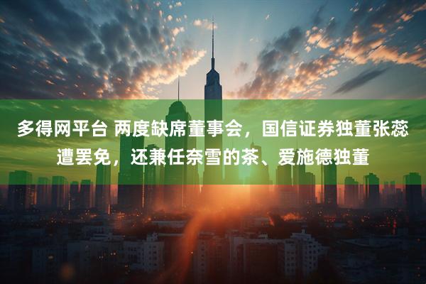 多得网平台 两度缺席董事会，国信证券独董张蕊遭罢免，还兼任奈雪的茶、爱施德独董